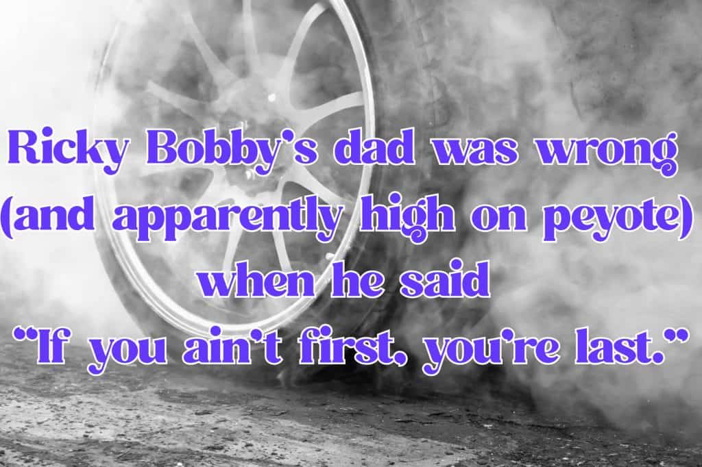 smoking race car tires with the text "Ricky Bobby’s dad was wrong 
(and apparently high on peyote) 
when he said 
“If you ain’t first, you’re last.”"